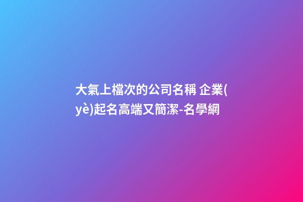 大氣上檔次的公司名稱 企業(yè)起名高端又簡潔-名學網
